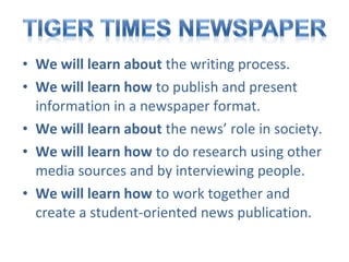 • We will learn about the writing process.
• We will learn how to publish and present
information in a newspaper format.
• We will learn about the news’ role in society.
• We will learn how to do research using other
media sources and by interviewing people.
• We will learn how to work together and
create a student-oriented news publication.

 