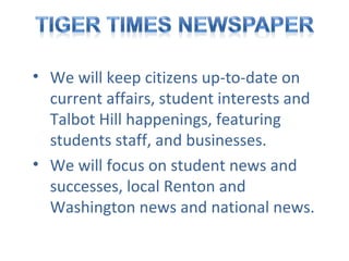 • We will keep citizens up-to-date on
current affairs, student interests and
Talbot Hill happenings, featuring
students staff, and businesses.
• We will focus on student news and
successes, local Renton and
Washington news and national news.

 