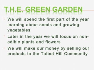 

We will spend the first part of the year
learning about seeds and growing
vegetables



Later in the year we will focus on nonedible plants and flowers



We will make our money by selling our
products to the Talbot Hill Community

 