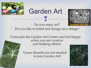 Garden Art

 Do you enjoy art?
 Do you like to build and design new things?
Come join the Garden Art Center and feel happy
when you are creative
and helping others!
Green thumbs are not needed
to join Garden Art!

 