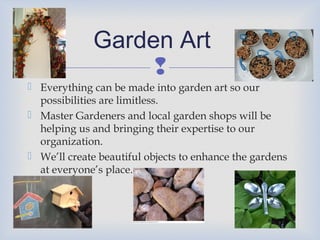 Garden Art

 Everything can be made into garden art so our
possibilities are limitless.
 Master Gardeners and local garden shops will be
helping us and bringing their expertise to our
organization.
 We’ll create beautiful objects to enhance the gardens
at everyone’s place.

 