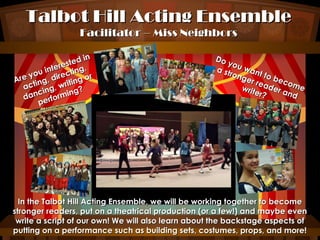 Talbot Hill Acting Ensemble
Facilitator – Miss Neighbors

in
ted
es
nter ting,
i
you direc
or
Are ting,
ing
t
ac ing, wri ?
g
anc rformin
d
pe

Do
you
w
a st
ron ant to
ger
b
rea ecom
d
e
writ
er? er and

In the Talbot Hill Acting Ensemble, we will be working together to become
stronger readers, put on a theatrical production (or a few!) and maybe even
write a script of our own! We will also learn about the backstage aspects of
putting on a performance such as building sets, costumes, props, and more!

 