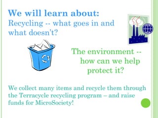 We will learn about:

Recycling -- what goes in and
what doesn’t?
The environment -how can we help
protect it?
We collect many items and recycle them through
the Terracycle recycling program – and raise
funds for MicroSociety!

 