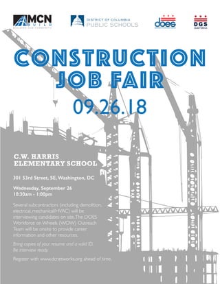 Construction
job FAIR
09.26.18
301 53rd Street, SE, Washington, DC
Wednesday, September 26
10:30am - 1:00pm
Several subcontractors (including demolition,
electrical, mechanical/HVAC) will be
interviewing candidates on site.The DOES
Workforce on Wheels (WOW) Outreach
Team will be onsite to provide career
information and other resources.
Bring copies of your resume and a valid ID.
Be interview ready.
Register with www.dcnetworks.org ahead of time.
 