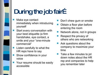 During the job fair… Make eye contact immediately when introducing yourself Start every conversation with  your best etiquette (a firm handshake, eye contact, a smile and your “one-minute commercial” Listen carefully to what the HR reps have to say Show confidence in your voice Your resume should be easily accessible Don’t chew gum or smoke Obtain a floor plan before entering the room Network alone, not in groups Respect the privacy of others who are networking Ask questions about the company to maximize your time Take a few minutes to jot down notes about the HR rep and companies to help you remember later 