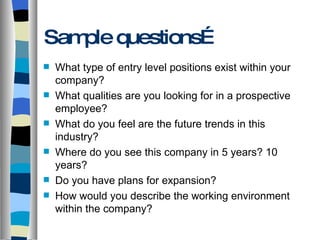Sample questions… What type of entry level positions exist within your company? What qualities are you looking for in a prospective employee? What do you feel are the future trends in this industry? Where do you see this company in 5 years? 10 years? Do you have plans for expansion? How would you describe the working environment within the company? 