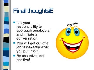 Final thoughts… It is your responsibility to approach employers and initiate a conversation. You will get out of a job fair exactly what you put into it. Be assertive and positive! 