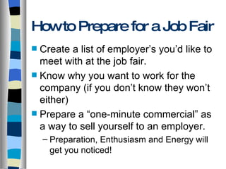 How to Prepare for a Job Fair Create a list of employer’s you’d like to meet with at the job fair. Know why you want to work for the company (if you don’t know they won’t either) Prepare a “one-minute commercial” as a way to sell yourself to an employer. Preparation, Enthusiasm and Energy will get you noticed! 
