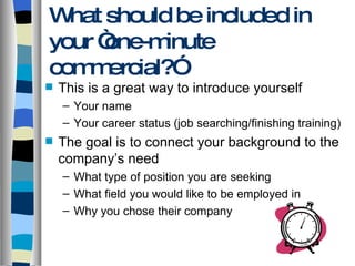 What should be included in your “one-minute commercial?” This is a great way to introduce yourself Your name Your career status (job searching/finishing training) The goal is to connect your background to the company’s need What type of position you are seeking What field you would like to be employed in Why you chose their company 