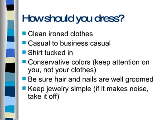 How should you dress? Clean ironed clothes Casual to business casual Shirt tucked in Conservative colors (keep attention on you, not your clothes) Be sure hair and nails are well groomed Keep jewelry simple (if it makes noise, take it off) 