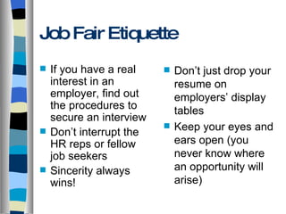 Job Fair Etiquette If you have a real interest in an employer, find out the procedures to secure an interview Don’t interrupt the HR reps or fellow job seekers Sincerity always wins! Don’t just drop your resume on employers’ display tables Keep your eyes and ears open (you never know where an opportunity will arise) 