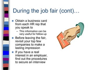 During the job fair (cont)…
 Obtain a business card
from each HR rep that
you speak to
– This information can be
very useful for follow-up
 Before leaving the fair,
revisit your top few
companies to make a
lasting impression
 If you have a real
interest in an employer,
find out the procedures
to secure an interview
 