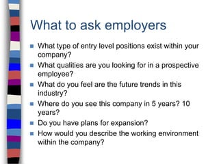 What to ask employers
 What type of entry level positions exist within your
company?
 What qualities are you looking for in a prospective
employee?
 What do you feel are the future trends in this
industry?
 Where do you see this company in 5 years? 10
years?
 Do you have plans for expansion?
 How would you describe the working environment
within the company?
 