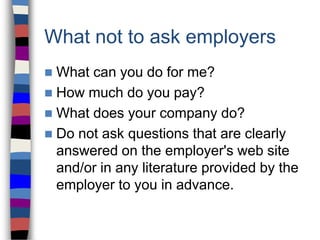 What not to ask employers
 What can you do for me?
 How much do you pay?
 What does your company do?
 Do not ask questions that are clearly
answered on the employer's web site
and/or in any literature provided by the
employer to you in advance.
 