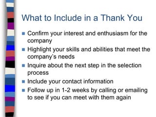 What to Include in a Thank You
 Confirm your interest and enthusiasm for the
company
 Highlight your skills and abilities that meet the
company’s needs
 Inquire about the next step in the selection
process
 Include your contact information
 Follow up in 1-2 weeks by calling or emailing
to see if you can meet with them again
 