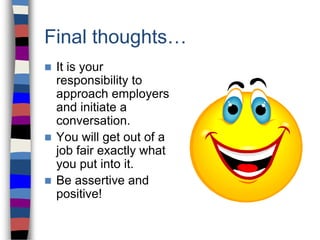 Final thoughts…
 It is your
responsibility to
approach employers
and initiate a
conversation.
 You will get out of a
job fair exactly what
you put into it.
 Be assertive and
positive!
 