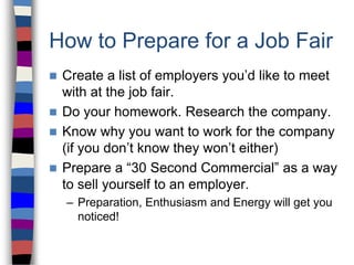 How to Prepare for a Job Fair
 Create a list of employers you’d like to meet
with at the job fair.
 Do your homework. Research the company.
 Know why you want to work for the company
(if you don’t know they won’t either)
 Prepare a “30 Second Commercial” as a way
to sell yourself to an employer.
– Preparation, Enthusiasm and Energy will get you
noticed!
 