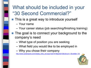 What should be included in your
“30 Second Commercial?”
 This is a great way to introduce yourself
– Your name
– Your career status (job searching/finishing training)
 The goal is to connect your background to the
company’s need
– What type of position you are seeking
– What field you would like to be employed in
– Why you chose their company
http://www.careerspots.com/vidplay_links_ext.aspx?aid=473&partid=0&vidnum=-1&vidtitle=-1&
 
