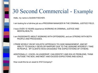 30 Second Commercial - Example
Hello, my name is SUSAN FISCHER.
I am looking for a full-time job as a PROGRAM MANAGER IN THE CRIMINAL JUSTICE FIELD.
I have OVER 10 YEARS experience WORKING IN CRIMINAL JUSTICE AND
MENTALHEALTH.
I am PASSIONATE ABOUT WORKING WITH OFFENDERS, and am STRONG WITH BOTH
PEOPLE AND PROCESSES.
I PRIDE MYSELF ON MY HOLISTIC APPROACH TO CASE MANAGEMENT, AND MY
ABILITY TO QUICKLY DEVELOP RAPPORT DUE TO THE GENUINE INTEREST I TAKE
IN PEOPLE. MY CLIENTS HAVE EXCEEDED THE EXPECTATIONS OF OTHERS.
ADDITIONALLY, I EXCEL IN LEADERHIP, CAN IDENTIFY AND SOLVE PROBLEMS, THINK
OUTSIDE THE BOX, AND MEET AND EXCEED EXPECTIONS AND GOALS.
How could this be an asset to XYZ Company?
 