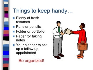 Things to keep handy…
 Plenty of fresh
resumes
 Pens or pencils
 Folder or portfolio
 Paper for taking
notes
 Your planner to set
up a follow up
appointment
Be organized!
 