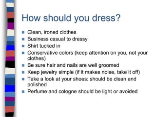 How should you dress?
 Clean, ironed clothes
 Business casual to dressy
 Shirt tucked in
 Conservative colors (keep attention on you, not your
clothes)
 Be sure hair and nails are well groomed
 Keep jewelry simple (if it makes noise, take it off)
 Take a look at your shoes: should be clean and
polished
 Perfume and cologne should be light or avoided
 
