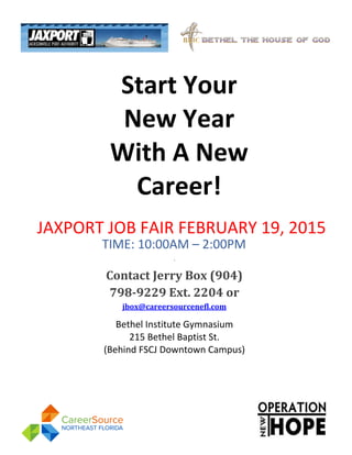 Start Your
New Year
With A New
Career!
JAXPORT JOB FAIR FEBRUARY 19, 2015
TIME: 10:00AM – 2:00PM
,
Contact Jerry Box (904)
798-9229 Ext. 2204 or
jbox@careersourcenefl.com
Bethel Institute Gymnasium
215 Bethel Baptist St.
(Behind FSCJ Downtown Campus)
IN PARTNERSHIP WITH:
OPERATION NEW HOPE,
POT &
BETHEL BAPTIST INSTITUTIONAL
CHURCH
 