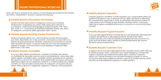 FIGURE PROFESSIONALI RICERCATE

Siamo alla ricerca di persone che nutrono un forte interesse ed entusiasmo per il settore      Addetto Reparto Operativo
del turismo. Intraprendenti, dinamici e desiderosi di imparare.
                                                                                               Il reparto Operativo mantiene contatti quotidiani con i corrispondenti esteri e gli
                                                                                               assistenti Phone&Go in loco; è preposto all’invio delle rooming list e delle flying
     Addetto Reparto Information Technology                                                    list costantemente aggiornate in modo da permettere alle strutture ricettive di
      Il profilo ricercato deve avere un’adeguata conoscenza di Software                       avere sempre sotto controllo le sales situations. Richiesta ottima conoscenza
      development / Engineering nel campo delle applicazioni software di                       della lingua inglese e preferibilmente buona conoscenza di una seconda lingua
      e.commerce. Conoscenza dei linguaggi di programmazione : PHP, JAVA,                      straniera.
      XML, ZOPE, C++. Conoscenza dei database relazionali: MYSQL, SQL, DB2 e
      un’adeguata conoscenza delle applicazioni client / server.
                                                                                               Addetto Reparto Programmazione
     Addetto Reparto Booking (Centro Prenotazioni)                                             Si occupa dell’aggiornamento costante del sito e del gestionale aziendale relati-
                                                                                               vamente all’inserimento e alla programmazione dei pacchetti turistici.
      Gestisce il rapporto diretto con i clienti fornendo il servizio di prenotazione          Il profilo ricercato avrà maturato esperienza pregressa nel ruolo e/o avrà com-
      pacchetti, disponibilità voli / hotel, preventivi, informazioni sui pacchetti e as-      piuto studi nell’ambito turistico (Diploma professionale/Scienze del Turismo).
      sistenza del post-prenotazione. Richiede capacità di comunicazione e ascolto             Richieste capacità organizzative.
      delle necessità del cliente. La persona ricercata avrà maturato esperienza in
      agenzie di viaggio come banconista o avrà esperienza di gestione delle
      telefonate in call center.                                                               Addetto Reparto Customer Care
     Addetto Reparto Contabilita’                                                              La persona dovrà occuparsi della gestione dei Complaint. Dovrà inoltre verificare
                                                                                               le criticità di Supply Chain, confrontarsi con i reparti Marketing, Commerciale,
      Si occupa delle attività amministrative, contabili e finanziarie dell’azienda.           Legale e Operativo per elaborare le possibili azioni correttive. Il rapporto
      Le caratteristiche del profilo ricercato saranno principalmente: conoscenza della        diretto con il cliente Phone&Go ed il fornitore Phone&Go richiede un’ottima
      partita doppia, contabilità clienti, contabilità fornitori, liquidazione IVA, gestione   conoscenza della lingua inglese ed elevate capacità di problem solving; preferi-
      dei rapporti con le banche. Costituirà titolo preferenziale una buona conoscenza         bile titolo di studio/esperienza pregressa in ambito giuridico.
      della lingua inglese ed una esperienza maturata in contesti professionali a diretto
      contatto con mercati esteri in specie extra UE. Adeguata conoscenza del pac-
      chetto Office e Diploma in Ragioneria, Segretaria d’azienda o titoli equipollenti.
 