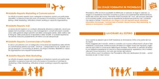 GLI STAGE FORMATIVI IN PHONE&GO

Addetto Reparto Marketing e Comunicazione                                                Phone&Go offre anche la possibilità di effettuare un periodo di stage in azienda. Lo
                                                                                         stage è un’esperienza formativa durante la quale si può sperimentare direttamente la
Le attività di questo reparto sono variegate e richiedono quindi una particolare         realtà del mondo del lavoro. Permette infatti di entrare nel “vivo” dei processi aziendali
versatilità. La persona ricercata avrà una laurea in Economia e Commercio, Mar-          e di acquisire quelle conoscenze ed esperienze professionali pratiche che l’università
keting o Web Marketing, attitudine al team working e capacità organizzativa.             non riesce a fornire. Proponiti per uno stage in uno dei seguenti reparti: Marketing,
                                                                                         Information Technology, Commerciale e Prodotto, Risorse Umane, Web Marketing, As-
                                                                                         sistenza e Animazione, Contabilità.
Addetto Reparto Voli
La risorsa dovrà inserirsi in un contesto altamente dinamico e delicato, dovrà pos-
sedere doti di problem solving e crisis management; compiti principali consister-
anno nella gestione degli operativi voli delle compagnie aeree, della verifica del-
le flying list, della produzione di reportistica delle vendite. Si richiede esperienza
                                                                                                                    LAVORARE ALL’ESTERO
nel settore maturata possibilmente all’interno di scali aeroportuali.

                                                                                         Sono aperte le selezioni per lo Staff Assistenza & Animazione. Entra a far parte del nos-
Addetto Reparto Commerciale e Prodotto                                                   tro team!
                                                                                         Potrai viaggiare per il mondo, venire a contatto con nuove e affascinanti culture e fare
Si cerca una persona con un’adeguata conoscenza ed esperienza nella attività
                                                                                         moltissime conoscenze. Inoltre lavorare all’estero è il miglior modo per imparare, miglio-
di contrattazione relativa ad hotel – strutture - corrispondenti locali, transfer da e
                                                                                         rare ed arricchire la conoscenza delle lingue straniere. Trascorrere un periodo all’estero
per gli aeroporti. Conoscenza di almeno una lingua straniera, flessibilità e capac-
                                                                                         è una bellissima esperienza di crescita e responsabilizzazione, esperienza che si rivelerà
ità organizzative sono requisiti fondamentali.
                                                                                         utile per il futuro lavorativo, non solo nel mondo del turismo!
                                                                                         Come ultima cosa ti ricordiamo che Phone&Go offre solo destinazioni di mare … potrai
                                                                                         lavorare al sole 12 mesi l’anno!
Addetto Reparto Web Marketing
Le attività di questo reparto sono variegate e richiedono quindi una particolare
versatilità. La persona ricercata avrà una laurea in Economia e Commercio,
Marketing o Web Marketing, attitudine al team working e capacità organizza-
tiva.
 