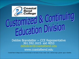 Debbie Branstetter ~ CCE Representative 361.592.1615  ext 4053 [email_address] www.coastalbend.edu Customized & Continuing  Education Division  Coastal Bend College does not discriminate on the basis of race, creed, color, national origin, gender, age or disability. 