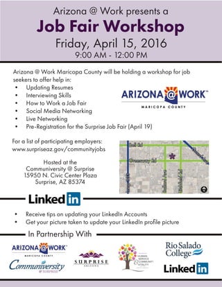 Arizona @ Work Maricopa County will be holding a workshop for job
seekers to offer help in:
• Updating Resumes
• Interviewing Skills
• How to Work a Job Fair
• Social Media Networking
• Live Networking
• Pre-Registration for the Surprise Job Fair (April 19)
Arizona @ Work presents a
Job Fair Workshop
Friday, April 15, 2016
9:00 AM - 12:00 PM
• Receive tips on updating your LinkedIn Accounts
• Get your picture taken to update your LinkedIn proﬁle picture
Hosted at the
Communiversity @ Surprise
15950 N. Civic Center Plaza
Surprise, AZ 85374
For a list of participating employers:
www.surpriseaz.gov/communityjobs
In Partnership With
 