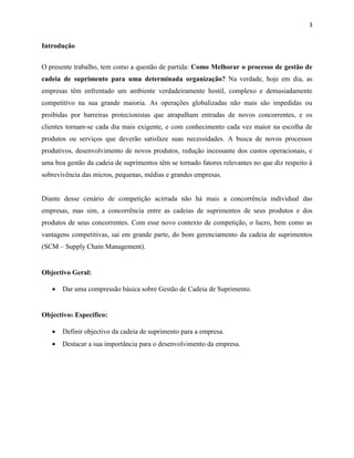3 
Introdução 
O presente trabalho, tem como a questão de partida: Como Melhorar o processo de gestão de 
cadeia de suprimento para uma determinada organização? Na verdade, hoje em dia, as 
empresas têm enfrentado um ambiente verdadeiramente hostil, complexo e demasiadamente 
competitivo na sua grande maioria. As operações globalizadas não mais são impedidas ou 
proibidas por barreiras protecionistas que atrapalham entradas de novos concorrentes, e os 
clientes tornam-se cada dia mais exigente, e com conhecimento cada vez maior na escolha de 
produtos ou serviços que deverão satisfaze suas necessidades. A busca de novos processos 
produtivos, desenvolvimento de novos produtos, redução incessante dos custos operacionais, e 
uma boa gestão da cadeia de suprimentos têm se tornado fatores relevantes no que diz respeito à 
sobrevivência das micros, pequenas, médias e grandes empresas. 
Diante desse cenário de competição acirrada não há mais a concorrência individual das 
empresas, mas sim, a concorrência entre as cadeias de suprimentos de seus produtos e dos 
produtos de seus concorrentes. Com esse novo contexto de competição, o lucro, bem como as 
vantagens competitivas, sai em grande parte, do bom gerenciamento da cadeia de suprimentos 
(SCM – Supply Chain Management). 
Objectivo Geral: 
 Dar uma compressão básica sobre Gestão de Cadeia de Suprimento. 
Objectivos Especifico: 
 Definir objectivo da cadeia de suprimento para a empresa. 
 Destacar a sua importância para o desenvolvimento da empresa. 
 