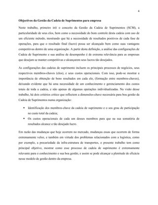 4 
Objectivos da Gestão da Cadeia de Suprimentos para empresa 
Neste trabalho, primeiro iréi o conceito da Gestão da Cadeia de Suprimentos (SCM), a 
particularidade de seus elos, bem como a necessidade do bom controle desta cadeia com uso de 
um eficiente método, mostrando que há a necessidade de resultados positivos de cada fase de 
operações, para que o resultado final (lucro) possa ser alcançado bem como suas vantagens 
competitivas dentro de uma organização. A partir desta definição, a análise das configurações de 
Cadeia de Suprimento e sua análise de desempenho é de extrema relevância para as empresas 
que desejam se manter competitivas e alcançarem seus lucros tão desejados. 
As configurações das cadeias de suprimento incluem os principais processos de negócios, seus 
respectivos membros-chaves (elos), e seus custos operacionais. Com isso, pode-se mostrar a 
importância de obtenção de bons resultados em cada elo, (formação entre membros-chaves), 
deixando evidente que há uma necessidade de um conhecimento e gerenciamento dos custos 
totais de toda a cadeia, e não apenas de algumas operações individualizadas. Na visão desse 
trabalho, há dois critérios crítico que reflectem a dimensões-chave necessária para boa gestão da 
Cadeia de Suprimentos numa organização: 
 Identificação dos membros-chave da cadeia de suprimento e o seu grau de participação 
no custo total da cadeia; 
 Os custos operacionais de cada um desses membros para que na sua somatória de 
resultados alcance o tão desejado lucro. 
Em razão das mudanças que hoje ocorrem no mercado, mudanças essas que ocorrem de forma 
extremamente veloz, e também em virtude dos problemas relacionados com a logística, como 
por exemplo, a precariedade da infra-estrutura de transportes, o presente trabalho tem como 
principal objetivo, mostrar como esse processo de cadeia de suprimento é extremamente 
relevante para o conhecimento e sua boa gestão, e assim se pode alcançar a plenitude de eficácia 
nesse modelo de gestão dentro da empresa. 
 