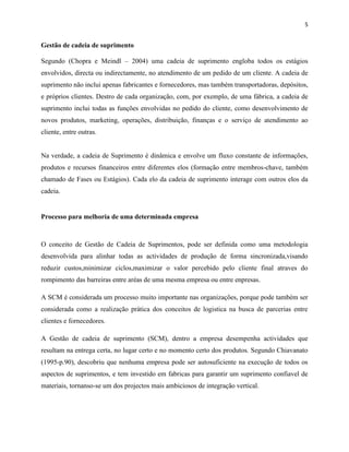 5 
Gestão de cadeia de suprimento 
Segundo (Chopra e Meindl – 2004) uma cadeia de suprimento engloba todos os estágios 
envolvidos, directa ou indirectamente, no atendimento de um pedido de um cliente. A cadeia de 
suprimento não inclui apenas fabricantes e fornecedores, mas também transportadoras, depósitos, 
e próprios clientes. Destro de cada organização, com, por exemplo, de uma fábrica, a cadeia de 
suprimento inclui todas as funções envolvidas no pedido do cliente, como desenvolvimento de 
novos produtos, marketing, operações, distribuição, finanças e o serviço de atendimento ao 
cliente, entre outras. 
Na verdade, a cadeia de Suprimento é dinâmica e envolve um fluxo constante de informações, 
produtos e recursos financeiros entre diferentes elos (formação entre membros-chave, também 
chamado de Fases ou Estágios). Cada elo da cadeia de suprimento interage com outros elos da 
cadeia. 
Processo para melhoria de uma determinada empresa 
O conceito de Gestão de Cadeia de Suprimentos, pode ser definida como uma metodologia 
desenvolvida para alinhar todas as actividades de produção de forma sincronizada,visando 
reduzir custos,minimizar ciclos,maximizar o valor percebido pelo cliente final atraves do 
rompimento das barreiras entre aréas de uma mesma empresa ou entre enpresas. 
A SCM é considerada um processo muito importante nas organizações, porque pode também ser 
considerada como a realização prática dos conceitos de logistica na busca de parcerias entre 
clientes e fornecedores. 
A Gestão de cadeia de suprimento (SCM), dentro a empresa desempenha actividades que 
resultam na entrega certa, no lugar certo e no momento certo dos produtos. Segundo Chiavanato 
(1995-p.90), descobriu que nenhuma empresa pode ser autosuficiente na execução de todos os 
aspectos de suprimentos, e tem investido em fabricas para garantir um suprimento confiavel de 
materiais, tornanso-se um dos projectos mais ambiciosos de integração vertical. 
 