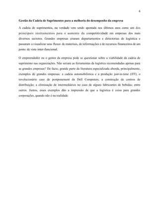 6 
Gestão da Cadeia de Suprimentos para a melhoria do desempenho da empresa 
A cadeia de suprimentos, na verdade vem sendo apontada nos últimos anos como um dos 
principais instrumentos para o aumento da competitividade em empresas dos mais 
diversos sectores. Grandes empresas criaram departamentos e directorias de logística e 
passaram a visualizar seus fluxos de materiais, de informações e de recursos financeiros de um 
ponto de vista inter-funcional. 
O empreendedor ou o gestor da empresa pode se questionar sobre a viabilidade da cadeia de 
suprimento nas organizações. Não seriam as ferramentas da logística recomendadas apenas para 
as grandes empresas? De facto, grande parte da literatura especializada aborda, principalmente, 
exemplos de grandes empresas: a cadeia automobilística e a produção just-in-time (JIT); o 
revolucionário caso de postponement da Dell Computers; a construção de centros de 
distribuição; a eliminação de intermediários no caso de alguns fabricantes de bebidas; entre 
outros. Juntos, esses exemplos dão a impressão de que a logística é coisa para grandes 
corporações, quando não é na realidade. 
 