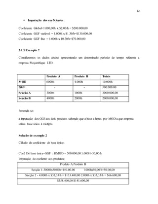 12 
 Imputação dos coeficientes: 
Coeficiente Global=1.000,00h x $2,00/h = $200.000,00 
Coeficiente GGF variável = 1.000h x $1.30/h=$130.000,00 
Coeficiente GGF fixo = 1.000h x $0.70/h=$70.000,00 
3.1.5 Exemplo 2 
Consideremos os dados abaixo apresentando um determinado período de tempo referente a 
empresa Moçambique LTD. 
MOD 6000h 4.000h 10.000h 
GGF - - 500.000.00 
Secção A 3000h 1000h 3000.000,00 
Secção B 4000h 2000h 2000.000,00 
Pretende-se: 
Produto A Produto B Totais 
a imputação dos GGf aos dois produtos sabendo que a base a horas por MOD a que empresa 
utiliza base única ă múltipla 
Solução de exemplo 2 
Cálculo de coeficiente de base único: 
Coef. De base única=GGF : HMOD = 500.000,00:1.000H=50,00/h 
Imputação do coefiente aos produtos: 
Produto A Produto B 
Secção 1-3000hx50.00h=150.00.00 1000hx50;00/h=50.00,00 
Secção 2 - 4.000h x $33,33/h = $133.400,00 2.000h x $33,33/h = $66.600,00 
$358.400,00 $141.600,00 
 