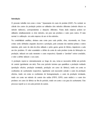 3 
Introdução 
O presente trabalho tem como o tema ‘’Apuramento do custo de produto (GGF). Na verdade no 
cálculo dos custos da produção podem ser utilizados dois métodos diferentes (método directo ou 
método indirecto), correspondentes a situações diferentes. Numa dada empresa podem ser 
utilizados simultaneamente os dois métodos, um para uns produtos e outro para outros. O mais 
normal é a utilização em cada empresa de um só dos métodos. 
Na contabilidade analítica, abrimos uma conta para cada prédio, obra, encomenda, etc. Essas 
contas serão debitadas enquanto decorrer a produção, pelo consumo das matérias-primas e outros 
materiais, pelo custo da mão-de-obra utilizada e pelos gastos gerais de fabrico, imputáveis a cada 
um dos produtos. O valor acumulado a débito da conta de cada produto (conta de fabricação ou 
produção, indicará em cada momento o custo respectivo). Quando o “produto” estiver concluído, 
o valor a débito indicará o seu custo. 
A produção repete-se sistematicamente ao longo do ano, torna-se necessário definir um período 
de custeio (geralmente um mês). Para esse período teremos que quantificar a produção realizada 
(produção efectiva, produção terminada, produção em curso de fabrico), tendo em conta os 
coeficientes de acabamento respectivos. Igualmente será necessário calcular o custo da produção 
efectiva, tendo em conta os coeficientes de homogeneização, o custo da produção terminada, 
tendo em conta um método de custeio das saídas (FIFO, LIFO, custo médio) e o custo dos 
produtos em curso de fabrico no fim do período, tendo em conta o seu grau de acabamento. Este 
processo repetir-se-á em cada período de custeio. 
 