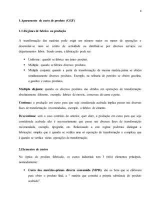 4 
1.Apuramento de custo de produto (GGF) 
1.1.Regimes de fabrico ou produção 
A transformação das matérias pode exigir um número maior ou menor de operações e 
desenrolar-se num só centro de actividade ou distribuir-se por diversos serviços ou 
departamentos fabris. Sendo assim, a fabricação pode ser: 
 Uniforme: quando se fabrica um único produto. 
 Múltipla: quando se fabrica diversos produtos. 
 Múltipla conjunta: quando a partir da transformação da mesma matéria-prima se obtém 
simultaneamente diversos produtos. Exemplo, na refinaria de petróleo se obtém gasolina, 
o gasóleo e outros produtos. 
Múltipla disjunta: quando os diversos produtos são obtidos em operações de transformação 
absolutamente diferente, exemplo, fabrico de moveis, conservas de carne e peixe. 
Contínua: a produção em curso para que seja considerada acabada implica passar nas diversas 
fases de transformação recomendadas, exemplo, o fabrico de cimento. 
Descontínua: será o caso contrário do anterior, quer dizer, a produção em curso para que seja 
considerada acabada não é necessariamente que passe nas diversas fases de transformação 
recomendada, exemplo, tipografia, etc. Relacionado a este regime podemos distinguir a 
fabricação: simples que é quando se verifica uma só operação de transformação e complexa que 
é quando se verifica várias operações de transformação. 
2.Elementos de custos 
Na óptica do produto fabricado, os custos industriais tem 3 (três) elementos principais, 
nomeadamente: 
 Custo das matérias-primas directa consumida (MPD): são os bens que se elaboram 
para obter o produto final, a “ matéria que constitui a própria substância do produto 
acabado”. 
 