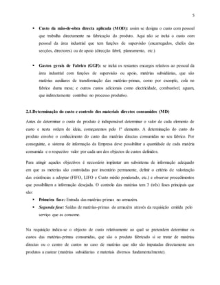 5 
 Custo da mão-de-obra directa aplicada (MOD): assim se designa o custo com pessoal 
que trabalha directamente na fabricação do produto. Aqui não se inclui o custo com 
pessoal da área industrial que tem funções de supervisão (encarregados, chefes das 
secções, directores) ou de apoio (direcção fabril, planeamento, etc.) 
 Gastos gerais de Fabrico (GGF): se inclui os restantes encargos relativos ao pessoal da 
área industrial com funções de supervisão ou apoio, matérias subsidiárias, que são 
matérias auxiliares de transformação das matérias-primas, como por exemplo, cola no 
fabrico duma mesa; e outros custos adicionais como electricidade, combustível, aguam, 
que indirectamente contribui no processo produtivo. 
2.1.Determinação do custo e controlo dos materiais directos consumidos (MD) 
Antes de determinar o custo do produto é indispensável determinar o valor de cada elemento de 
custo e nesta ordem de ideia, começaremos pelo 1º elemento. A determinação do custo do 
produto envolve o conhecimento do custo das matérias directas consumidas no seu fabrico. Por 
conseguinte, o sistema de informação da Empresa deve possibilitar a quantidade de cada matéria 
consumida e o respectivo valor por cada um dos objectos de custos definidos. 
Para atingir aqueles objectivos é necessário implantar um subsistema de informação adequado 
em que as meterias são controladas por inventário permanente, definir o critério de valorização 
das existências a adoptar (FIFO, LIFO e Custo médio ponderado, etc.) e observar procedimentos 
que possibilitem a informação desejada. O controlo das matérias tem 3 (três) fases principais que 
são: 
 Primeira fase: Entrada das matérias-primas no armazém. 
 Segunda fase: Saídas de matérias-primas do armazém através da requisição emitida pelo 
serviço que as consome. 
Na requisição indica-se o objecto de custo relativamente ao qual se pretendem determinar os 
custos das matérias-primas consumidas, que são o produto fabricado si se tratar de matérias 
directas ou o centro de custos no caso de matérias que não são imputadas directamente aos 
produtos a custear (matérias subsidiarias e materiais diversos fundamentalmente). 
 