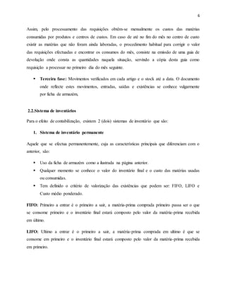 6 
Assim, pelo processamento das requisições obtêm-se mensalmente os custos das matérias 
consumidas por produtos e centros de custos. Em caso de até no fim do mês no centro de custo 
existir as matérias que não foram ainda laboradas, o procedimento habitual para corrigir o valor 
das requisições efectuadas e encontrar os consumos do mês, consiste na emissão de uma guia de 
devolução onde consta as quantidades naquela situação, servindo a cópia desta guia como 
requisição a processar no primeiro dia do mês seguinte. 
 Terceira fase: Movimentos verificados em cada artigo e o stock até a data. O documento 
onde reflecte estes movimentos, entradas, saídas e existências se conhece vulgarmente 
por ficha de armazém, 
2.2.Sistema de inventários 
Para o efeito de contabilização, existem 2 (dois) sistemas de inventário que são: 
1. Sistema de inventário permanente 
Aquele que se efectua permanentemente, cuja as características principais que diferenciam com o 
anterior, são: 
 Uso da ficha de armazém como a ilustrada na página anterior. 
 Qualquer momento se conhece o valor do inventário final e o custo das matérias usadas 
ou consumidas. 
 Tem definido o critério de valorização das existências que podem ser: FIFO, LIFO e 
Custo médio ponderado. 
FIFO: Primeiro a entrar é o primeiro a sair, a matéria-prima comprada primeiro passa ser o que 
se consome primeiro e o inventário final estará composto pelo valor da matéria-prima recebida 
em último. 
LIFO: Ultimo a entrar é o primeiro a sair, a matéria-prima comprada em ultimo é que se 
consome em primeiro e o inventário final estará composto pelo valor da matéria-prima recebida 
em primeiro. 
 