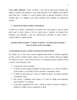 7 
Custo médio ponderado: consiste em dividir o custo total da matéria-prima adquirida pelas 
unidades compradas para determinar o custo médio ponderado e este, multiplica-se pela matéria-prima 
usada logo, o resultado é o custo da matéria usada. Se queremos determinar o valor de 
inventário final, é só multiplicar custo médio ponderado pela quantidade da matéria-prima 
existente. 
2. Sistema de inventário periódico ou intermitente 
Ė aquele que se efectua a determinação do inventário final e para conhecer o custo da matéria 
prima usada é preciso esperar no fim do exercício para a realização da contagem física. 
Finalmente, para determinar o custo das matérias-primas consumidas ou usadas durante o 
exercício utiliza-se a seguinte formula: 
Inventário inicial de matérias + Compras de matérias – Inventario final de matérias = 
Custo de matéria usada ou consumida. 
2.3.Determinação do custo e controlo da Mão-de-obra Directa (MOD) 
Nos últimos anos os custos totais cresceram significativamente devidos os subsídios, pagamentos 
de férias, pensões, assistência médica, seguros de vida e outros benefícios laborais que significa 
este elemento de custo é o mais elevado de todos. As remunerações podemos classificar em fixas 
e variáveis. São remunerações fixas: 
 A remuneração mensal (ordenado). 
 O subsídio de férias: qualquer trabalhador tem direito depois, de 12 meses de trabalho, a 
30 dias de férias e a um subsídio de férias equivalente à remuneração mensal. 
 O subsídio de natal: depois de 12 meses de trabalho há direito a um subsídio equivalente 
à remuneração mensal. 
 Pelo exposto, o trabalhador recebe durante os 12 meses de trabalho uma remuneração 
anual equivalente a 14 ordenados. 
 E mais outras remunerações fixas como o subsídio de isenção de horário de trabalho e a 
gratificação de falhas de caixa e gratificação de chefia. 
 