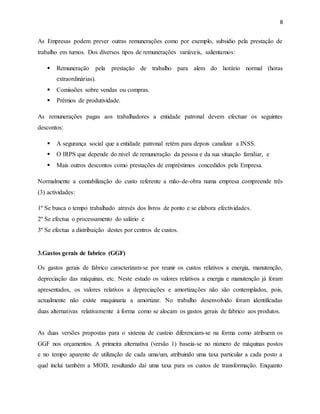 8 
As Empresas podem prever outras remunerações como por exemplo, subsidio pela prestação de 
trabalho em turnos. Dos diversos tipos de remunerações variáveis, salientamos: 
 Remuneração pela prestação de trabalho para alem do horário normal (horas 
extraordinárias). 
 Comissões sobre vendas ou compras. 
 Prémios de produtividade. 
As remunerações pagas aos trabalhadores a entidade patronal devem efectuar os seguintes 
descontos: 
 A segurança social que a entidade patronal retém para depois canalizar a INSS. 
 O IRPS que depende do nível de remuneração da pessoa e da sua situação familiar, e 
 Mais outros descontos como prestações de empréstimos concedidos pela Empresa. 
Normalmente a contabilização do custo referente a mão-de-obra numa empresa compreende três 
(3) actividades: 
1º Se busca o tempo trabalhado através dos livros de ponto e se elabora efectividades. 
2º Se efectua o processamento do salário e 
3º Se efectua a distribuição destes por centros de custos. 
3.Gastos gerais de fabrico (GGF) 
Os gastos gerais de fabrico caracterizam-se por reunir os custos relativos a energia, manutenção, 
depreciação das máquinas, etc. Neste estudo os valores relativos a energia e manutenção já foram 
apresentados, os valores relativos a depreciações e amortizações não são contemplados, pois, 
actualmente não existe maquinaria a amortizar. No trabalho desenvolvido foram identificadas 
duas alternativas relativamente à forma como se alocam os gastos gerais de fabrico aos produtos. 
As duas versões propostas para o sistema de custeio diferenciam-se na forma como atribuem os 
GGF nos orçamentos. A primeira alternativa (versão 1) baseia-se no número de máquinas postos 
e no tempo aparente de utilização de cada uma/um, atribuindo uma taxa particular a cada posto a 
qual inclui também a MOD, resultando daí uma taxa para os custos de transformação. Enquanto 
 