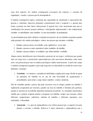 11
esses dois aspectos. No modelo contingencial convergem três aspectos: a estrutura da
organização, a tarefa e a pessoa que irá desempenha-la.
O modelo contingencial supõe a utilização das capacidades de autodireção e autocontrole das
pessoas e, sobretudo, objectivos planeados conjuntamente entre o ocupante e o gerente para
tornar a posição um forte factor motivacional. O gerente deve criar mecanismos para que as
contribuições das pessoas possam melhorar o desempenho departamental e não simplesmente
consultar os subordinados para satisfazer às suas necessidades de participação.
As oportunidades para obter melhores resultados do pessoal e do seu trabalho aumentam quando
estão presentes três estados psicológicos críticos nas pessoas que executam o trabalho:
1. Quando a pessoa encara seu trabalho como significativo ou de valor;
2. Quando a pessoa se sente responsável pelos resultados do trabalho;
3. Quando a pessoa conhece os resultados que obtêm fazendo o trabalho.
Alguns autores identificaram cinco dimensões essenciais de um cargo e verificaram que quanto
mais um cargo tiver a característica representada por cada uma dessas dimensões, tanto maior
será o seu potencial para criar os estados psicológicos citados anteriormente. A partir daí, surgiu
o modelo contingencial segundo o qual cada cargo deve ser desenhado no sentido de reunir cinco
dimensões essenciais:
1. Variedade – é o número e variedade de habilidades exigidas pelo cargo. Reside na gama
de operações do trabalho ou no uso de uma diversidade de equipamentos e
procedimentos para tornar o cargo menos repetitivo e menos monótono.
Não há variedade quando a pessoa não pode conversar com os colegas, quando seu trabalho é
rigidamente programado por terceiros, quando sua área de trabalho é limitada pela gerência,
quando os insumos de seu trabalho dependem totalmente do gerente. As variedades introduzida à
medida que o próprio ocupante planeia e programa seu trabalho, sempre seus insumos, utiliza
diferentes equipamentos, ambientes, métodos de trabalho e diferentes operações, com
criatividade e diversidade.
2. Autonomia – é o grau de independência e de critério pessoal que o ocupante tem para
planear e executar o trabalho. Refere-se à maior autonomia e independência que o
 