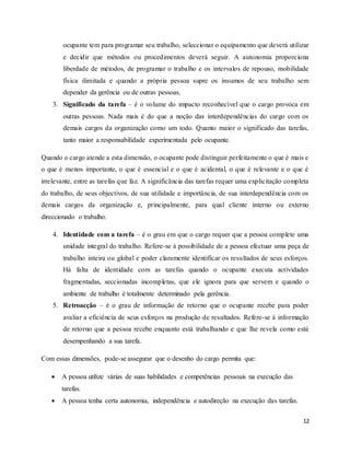 12
ocupante tem para programar seu trabalho, seleccionar o equipamento que deverá utilizar
e decidir que métodos ou procedimentos deverá seguir. A autonomia proporciona
liberdade de métodos, de programar o trabalho e os intervalos de repouso, mobilidade
física ilimitada e quando a própria pessoa supre os insumos de seu trabalho sem
depender da gerência ou de outras pessoas.
3. Significado da tarefa – é o volume do impacto reconhecível que o cargo provoca em
outras pessoas. Nada mais é do que a noção das interdependências do cargo com os
demais cargos da organização como um todo. Quanto maior o significado das tarefas,
tanto maior a responsabilidade experimentada pelo ocupante.
Quando o cargo atende a esta dimensão, o ocupante pode distinguir perfeitamente o que é mais e
o que é menos importante, o que é essencial e o que é acidental, o que é relevante e o que é
irrelevante, entre as tarefas que faz. A significância das tarefas requer uma explicitação completa
do trabalho, de seus objectivos, de sua utilidade e importância, de sua interdependência com os
demais cargos da organização e, principalmente, para qual cliente interno ou externo
direccionado o trabalho.
4. Identidade com a tarefa – é o grau em que o cargo requer que a pessoa complete uma
unidade integral do trabalho. Refere-se à possibilidade de a pessoa efectuar uma peça de
trabalho inteira ou global e poder claramente identificar os resultados de seus esforços.
Há falta de identidade com as tarefas quando o ocupante executa actividades
fragmentadas, seccionadas incompletas, que ele ignora para que servem e quando o
ambiente de trabalho é totalmente determinado pela gerência.
5. Retroacção – é o grau de informação de retorno que o ocupante recebe para poder
avaliar a eficiência de seus esforços na produção de resultados. Refere-se à informação
de retorno que a pessoa recebe enquanto está trabalhando e que lhe revela como está
desempenhando a sua tarefa.
Com essas dimensões, pode-se assegurar que o desenho do cargo permita que:
 A pessoa utilize várias de suas habilidades e competências pessoais na execução das
tarefas.
 A pessoa tenha certa autonomia, independência e autodireção na execução das tarefas.
 