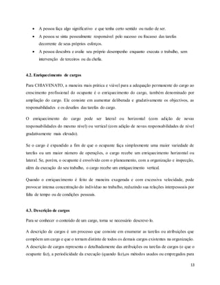 13
 A pessoa faça algo significativo e que tenha certo sentido ou razão de ser.
 A pessoa se sinta pessoalmente responsável pelo sucesso ou fracasso das tarefas
decorrente de seus próprios esforços.
 A pessoa descubra e avalie seu próprio desempenho enquanto executa o trabalho, sem
intervenção de terceiros ou da chefia.
4.2. Enriquecimento de cargos
Para CHIAVENATO, a maneira mais prática e viável para a adequação permanente do cargo ao
crescimento profissional do ocupante é o enriquecimento do cargo, também denominado por
ampliação do cargo. Ele consiste em aumentar deliberada e gradativamente os objectivos, as
responsabilidades e os desafios das tarefas do cargo.
O enriquecimento do cargo pode ser lateral ou horizontal (com adição de novas
responsabilidades do mesmo nível) ou vertical (com adição de novas responsabilidades de nível
gradativamente mais elevado).
Se o cargo é expandido a fim de que o ocupante faça simplesmente uma maior variedade de
tarefas ou um maior número de operações, o cargo recebe um enriquecimento horizontal ou
lateral. Se, porém, o ocupante é envolvido com o planeamento, com a organização e inspecção,
além da execução do seu trabalho, o cargo recebe um enriquecimento vertical.
Quando o enriquecimento é feito de maneira exagerada e com excessiva velocidade, pode
provocar intensa concentração do indivíduo no trabalho, reduzindo sua relações interpessoais por
falta de tempo ou de condições pessoais.
4.3. Descrição de cargos
Para se conhecer o conteúdo de um cargo, torna se necessário descreve-lo.
A descrição de cargos é um processo que consiste em enumerar as tarefas ou atribuições que
compõem um cargo e que o tornam distinto de todos os demais cargos existentes na organização.
A descrição de cargos representa o detalhadamente das atribuições ou tarefas de cargos (o que o
ocupante faz), a periodicidade da execução (quando faz),os métodos usados ou empregados para
 