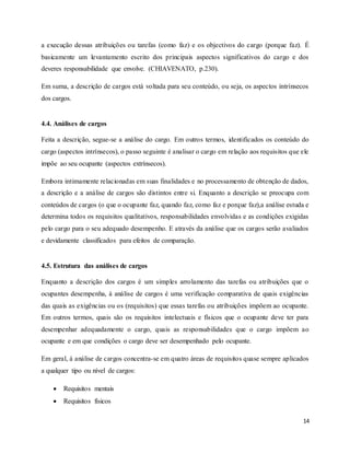 14
a execução dessas atribuições ou tarefas (como faz) e os objectivos do cargo (porque faz). É
basicamente um levantamento escrito dos principais aspectos significativos do cargo e dos
deveres responsabilidade que envolve. (CHIAVENATO, p.230).
Em suma, a descrição de cargos está voltada para seu conteúdo, ou seja, os aspectos intrínsecos
dos cargos.
4.4. Análises de cargos
Feita a descrição, segue-se a análise do cargo. Em outros termos, identificados os conteúdo do
cargo (aspectos intrínsecos), o passo seguinte é analisar o cargo em relação aos requisitos que ele
impõe ao seu ocupante (aspectos extrínsecos).
Embora intimamente relacionadas em suas finalidades e no processamento de obtenção de dados,
a descrição e a análise de cargos são distintos entre si. Enquanto a descrição se preocupa com
conteúdos de cargos (o que o ocupante faz, quando faz, como faz e porque faz),a análise estuda e
determina todos os requisitos qualitativos, responsabilidades envolvidas e as condições exigidas
pelo cargo para o seu adequado desempenho. E através da análise que os cargos serão avaliados
e devidamente classificados para efeitos de comparação.
4.5. Estrutura das análises de cargos
Enquanto a descrição dos cargos é um simples arrolamento das tarefas ou atribuições que o
ocupantes desempenha, á análise de cargos é uma verificação comparativa de quais exigências
das quais as exigências ou os (requisitos) que essas tarefas ou atribuições impõem ao ocupante.
Em outros termos, quais são os requisitos intelectuais e físicos que o ocupante deve ter para
desempenhar adequadamente o cargo, quais as responsabilidades que o cargo impõem ao
ocupante e em que condições o cargo deve ser desempenhado pelo ocupante.
Em geral, á análise de cargos concentra-se em quatro áreas de requisitos quase sempre aplicados
a qualquer tipo ou nível de cargos:
 Requisitos mentais
 Requisitos físicos
 