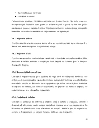 15
 Responsabilidades envolvidas
 Condições de trabalho.
Cada um desses requisitos é dividido em vários factores de especificações. No fundo, os factores
de especificação funcionam como pontos de referências para se poder analisar uma grande
quantidade de cargos de maneira objectiva. Constituem verdadeiros instrumentos de mensuração,
construídos de acordo com a natureza de cargos existentes na organização.
4.5.1. Requisitos mentais
Considera as exigências de cargos no que se refere aos requisitos mentais que o ocupante deve
possuir para poder desempenhar adequadamente o cargo.
4.5.2. Requisitos físicos
Considera a quantidade e continuidade de energia e de esforço físico e mental requerido e fadiga
provocada. Considera também a compleição física exigida do ocupante para o adequado
desempenho do cargo.
4.5.3. Responsabilidades envolvidas
Considera a responsabilidade que o ocupante do cargo, além do desempenho normal de suas
atribuições, tem como relação a supervisão directa ou indirecta do trabalho de seus subordinados,
com relação material, ao ferramenta ou ao equipamento que utiliza, com relação ao património
da empresa, ao dinheiro, aos títulos ou documentos, aos prejuízos ou lucros da empresa, aos
contactos internos e as informações confidenciais.
4.5.4. Condições de trabalho
Considera as condições de ambiente e arredores onde o trabalho é executado, tornando-o
desagradável, adversos ou sujeito a riscos, exigindo do ocupante um severo ajustamento, a fim
de manter sua produtividade e seu rendimento nas funções. Avalia o grau de adaptação do
ambiente e do equipamento ao elemento humano, facilitando seu desempenho.
 