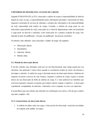 16
5.MÉTODOS DE DESCRIÇÃO E ANÁLISE DE CARGOS
Segundo (CHIAVENATO, p.233), a descrição e análise de cargos é responsabilidade de linha de
função de staff, ou seja, a responsabilidades pelas informações prestadas é unicamente da linha,
enquanto a prestação de serviços de obtenção e arranjos das informações é da responsabilidade
da staff, representado pela análise de cargos. Contudo, o analista do cargo pode ser um
funcionário especializado do staff, como pode ser o chefe do departamento onde está localizado
o cargo pode ser descrito e analisado, como ainda pode ser o próprio ocupante do cargo. Isso
depende do grau de qualificação e do grau de qualificação das pessoas envolvidas.
Os métodos mais utilizados para a descrição e análise de cargos são seguintes:
 Observação directa;
 Questionário;
 Entrevista directa;
 Método misto.
5.1. Método de observação directa
É um dos métodos mas utilizados, tanto por ser um historicamente mais antigo quanto por sua
eficiência. Sua aplicação é muito eficaz quando se consideram estudos de micro movimentos e
de tempos e métodos. Á análise de cargo é efectuada através da observação directa e dinâmica do
ocupante em pleno exercício de suas funções, enquanto o analista de cargos regista os pontos
chaves da sua observação da folha de análises de cargo. É o mais aplicável aos trabalhos que
envolvam operações manuais ou aqueles que tenham carácter simples e repetitivo. A observação
é geralmente acompanhada de entrevista e discussões com o ocupante ou com o seu supervisor.
É aconselhável que este método seja utilizado em combinação com outros, a fim de que a análise
seja mais completa e fiel.
5.1.1. Características de observação directa
1. A colheita de dados sobre um cargo e feita através de observação visual das actividades
do ocupante pelo analista de cargos;
 