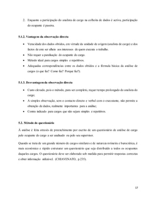 17
2. Enquanto a participação do analista de cargo na colheita de dados é activa, participação
do ocupante é passiva.
5.1.2. Vantagem da observação directa
 Veracidade dos dados obtidos, em virtude da unidade de origem (analista de cargo) e dos
factos de este ser alheio aos interesses de quem executa o trabalho.
 Não requer a paralisação do ocupante do cargo.
 Método ideal para cargos simples e repetitivos.
 Adequadas correspondências entre os dados obtidos e a fórmula básica da análise de
cargos (o que faz? Como faz? Porque faz?).
5.1.3. Desvantagem da observação directa
 Custo elevado, pois o método, para ser completo, requer tempo prolongado do analista do
cargo;
 A simples observação, sem o contacto directo e verbal com o executante, não permite a
obtenção de dados, realmente importantes para a análise;
 Contra indicado para cargos que não sejam simples e repetitivos.
5.2. Método do questionário
Á análise é feita através de preenchimento por escrito de um questionário de análise de cargo
pelo ocupante do cargo a ser analisado ou pelo seu supervisor.
Quando se trata de um grande número de cargos similares e de natureza rotineira e burocrática, é
mais económico e rápido estruturar um questionário que seja distribuído a todos os ocupantes
daqueles cargos. O questionário deve ser elaborado sob medida para permitir respostas correctas
e obter informação utilizável. (CHIAVENATO, p.235).
 