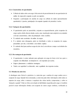 18
5.2.1. Característica do questionário
 Colheita de dados sobre um cargo é feita através do preenchimento de um questionário de
análise de cargo pelo ocupante ou pelo seu superior;
 Enquanto a participação do analista de cargo na colheita de dados (preenchimento
questionário) é passiva, participação do ocupante (quando ele preenche) é activa.
5.2.2. Vantagens dos questionários
 O questionário pode ser preenchido, conjunta ou sequencialmente, pelos ocupantes do
cargo e pelos chefes directos dando, assim, uma visualização mais ampla do seu conteúdo
e de suas características, além da participação vários escalões;
 É o método mais económico de análise de cargos;
 É o método mais abrangente, pode ser distribuído a todos os ocupantes de cargos,
preenchidos por eles, e devolvidos com relativa rapidez.
 É o método ideal para analisar cargos de alto nível, sem afectar o tempo e actividades dos
executivos.
5.2.3. Desvantagens de questionário
 O questionário é contra indicado para aplicação em cargo de baixo nível nos quais o
ocupante tem dificuldade em interpreta-lo e de responder por escrito;
 Exigem planeamento e cuidadosa montagem;
 Tende a ser superficial ou distorcido, ante a qualidade das respostas escritas.
5.3. Métodos da entrevista
A abordagem mais flexível e produtiva é a entrevista que o analista de cargo conduz com o
ocupante do cargo. Quando bem estruturada, a entrevista pode obter informações sobre todos os
aspectos do cargo, sobre a natureza e sequência das várias tarefas, componentes, e sobre os
“porquês e quando”. Pode ser feita com relação às habilidades requeridas pelo cargo e é também
possível cruzar informações obtidas com ocupante de outros cargos similares, verificando as
 