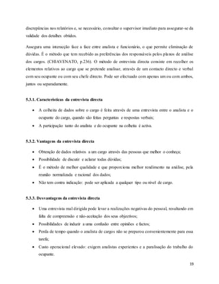 19
discrepâncias nos relatórios e, se necessário, consultar o supervisor imediato para assegurar-se da
validade dos detalhes obtidos.
Assegura uma interacção face a face entre analista e funcionário, o que permite eliminação de
dúvidas. É o método que tem recebido as preferências dos responsáveis pelos planos de análise
dos cargos. (CHIAVENATO, p.236). O método de entrevista directa consiste em recolher os
elementos relativos ao cargo que se pretende analisar, através de um contacto directo e verbal
com seu ocupante ou com seu chefe directo. Pode ser efectuado com apenas um ou com ambos,
juntos ou separadamente.
5.3.1. Características da entrevista directa
 A colheita de dados sobre o cargo é feita através de uma entrevista entre o analista e o
ocupante do cargo, quando são feitas perguntas e respostas verbais;
 A participação tanto do analista e do ocupante na colheita é activa.
5.3.2. Vantagens da entrevista directa
 Obtenção de dados relativos a um cargo através das pessoas que melhor o conheça;
 Possibilidade de discutir e aclarar todas dúvidas;
 É o método de melhor qualidade e que proporciona melhor rendimento na análise, pela
reunião normalizada e racional dos dados;
 Não tem contra indicação: pode ser aplicada a qualquer tipo ou nível de cargo.
5.3.3. Desvantagens da entrevista directa
 Uma entrevista mal dirigida pode levar a realizações negativas do pessoal, resultando em
falta de compreensão e não-aceitação dos seus objectivos;
 Possibilidades de induzir a uma confusão entre opiniões e factos;
 Perda de tempo quando o analista de cargos não se preparou convenientemente para essa
tarefa;
 Custo operacional elevado: exigem analistas experientes e a paralisação do trabalho do
ocupante.
 